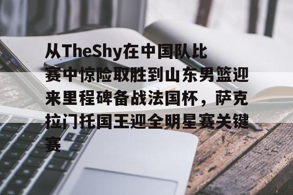 从TheShy在中国队比赛中惊险取胜到山东男篮迎来里程碑备战法国杯，萨克拉门托国王迎全明星赛关键赛的简单介绍